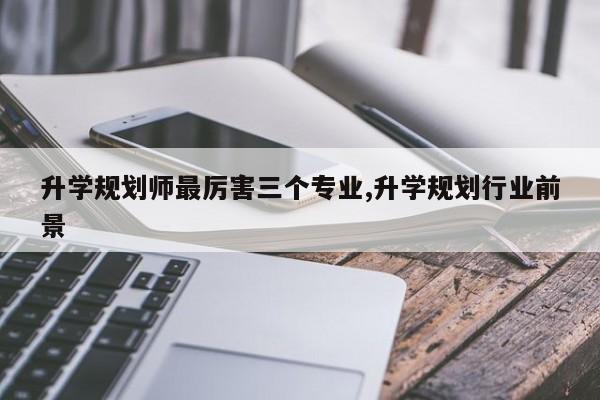 升学规划师最厉害三个专业,升学规划行业前景