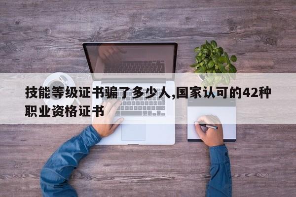 技能等级证书骗了多少人,国家认可的42种职业资格证书